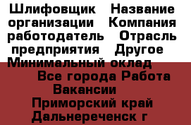 Шлифовщик › Название организации ­ Компания-работодатель › Отрасль предприятия ­ Другое › Минимальный оклад ­ 30 000 - Все города Работа » Вакансии   . Приморский край,Дальнереченск г.